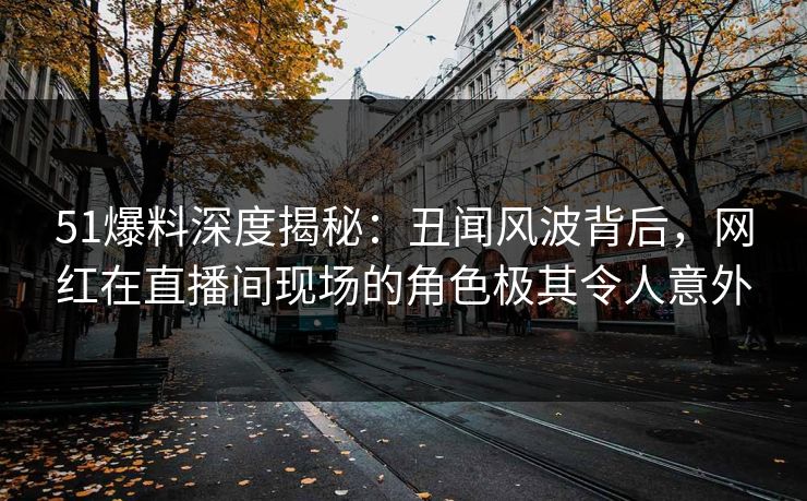 51爆料深度揭秘：丑闻风波背后，网红在直播间现场的角色极其令人意外