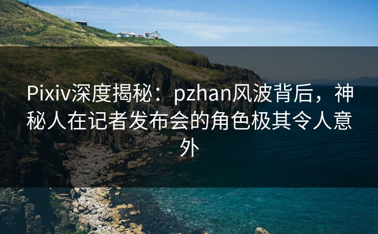 Pixiv深度揭秘：pzhan风波背后，神秘人在记者发布会的角色极其令人意外