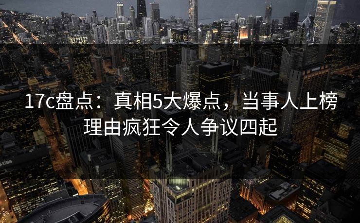 17c盘点：真相5大爆点，当事人上榜理由疯狂令人争议四起