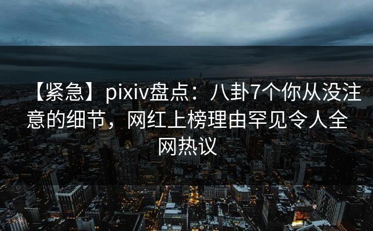 【紧急】pixiv盘点:八卦7个你从没注意的细节,网红上榜理由罕见令人全网热议 【紧急】pixiv盘点:八卦7个你从没注意的细节,网红上榜理由罕见令人全网热议