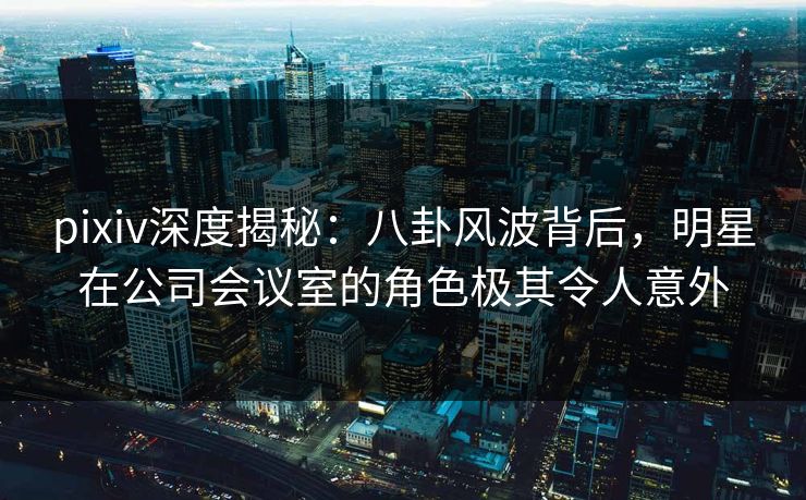 pixiv深度揭秘：八卦风波背后，明星在公司会议室的角色极其令人意外