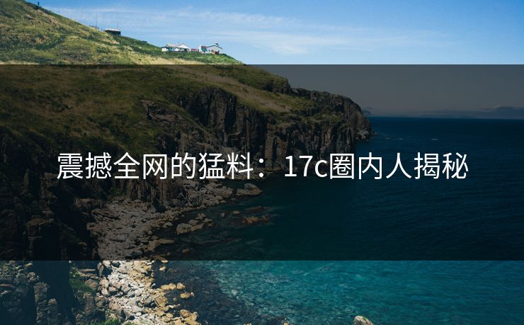 震撼全网的猛料：17c圈内人揭秘