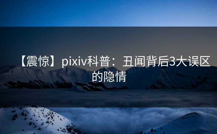 【震惊】pixiv科普：丑闻背后3大误区的隐情