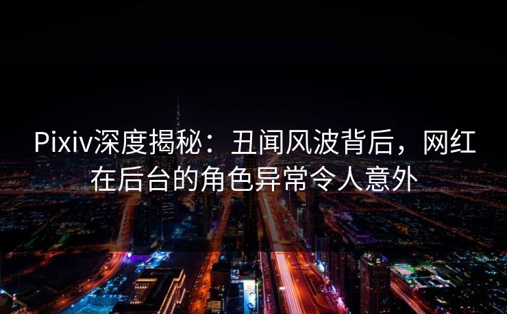Pixiv深度揭秘：丑闻风波背后，网红在后台的角色异常令人意外