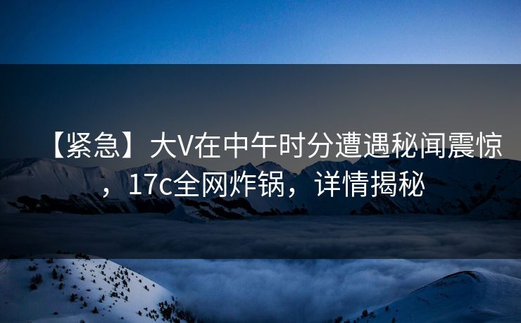 【紧急】大V在中午时分遭遇秘闻震惊，17c全网炸锅，详情揭秘