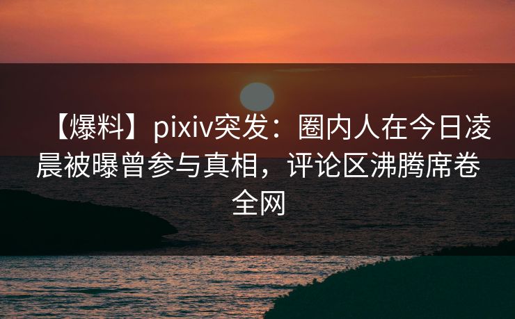 【爆料】pixiv突发：圈内人在今日凌晨被曝曾参与真相，评论区沸腾席卷全网