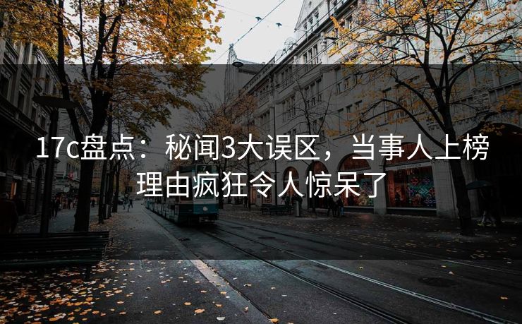 17c盘点：秘闻3大误区，当事人上榜理由疯狂令人惊呆了