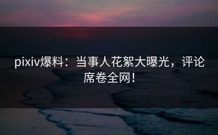 pixiv爆料：当事人花絮大曝光，评论席卷全网！