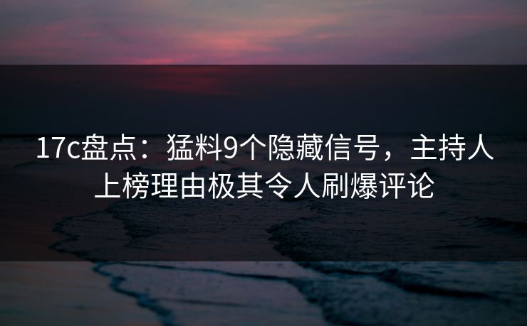 17c盘点：猛料9个隐藏信号，主持人上榜理由极其令人刷爆评论