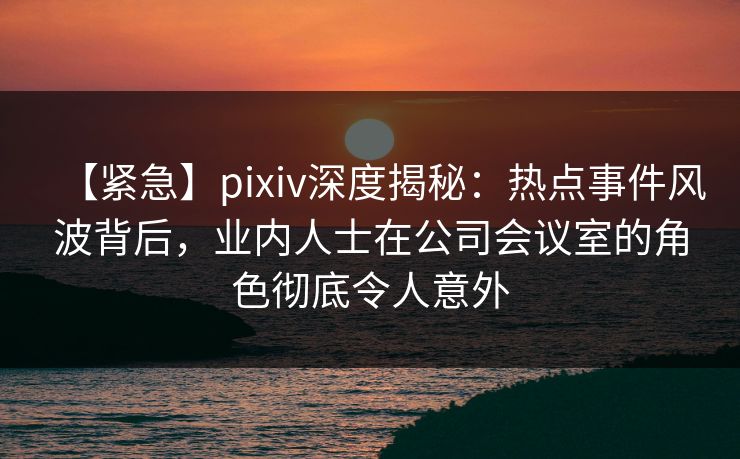 【紧急】pixiv深度揭秘：热点事件风波背后，业内人士在公司会议室的角色彻底令人意外