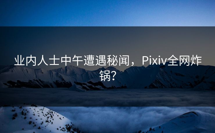 业内人士中午遭遇秘闻，Pixiv全网炸锅？