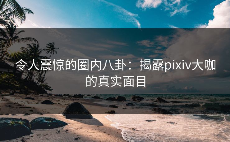令人震惊的圈内八卦：揭露pixiv大咖的真实面目