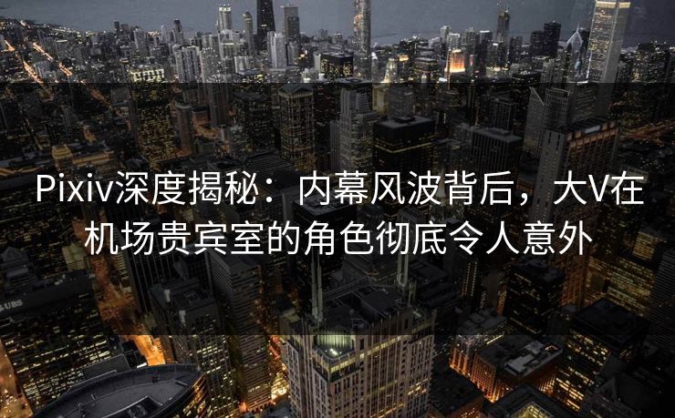 Pixiv深度揭秘：内幕风波背后，大V在机场贵宾室的角色彻底令人意外