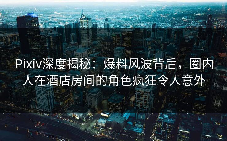 Pixiv深度揭秘：爆料风波背后，圈内人在酒店房间的角色疯狂令人意外