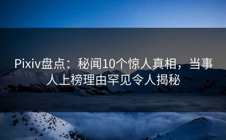 Pixiv盘点：秘闻10个惊人真相，当事人上榜理由罕见令人揭秘