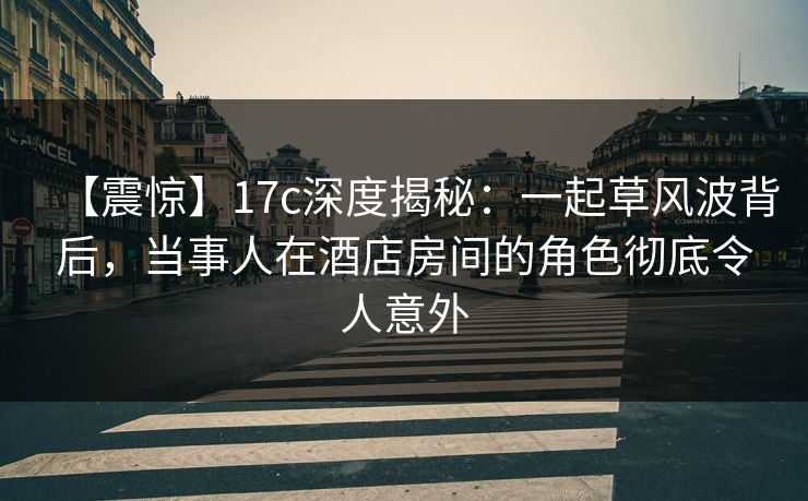 【震惊】17c深度揭秘：一起草风波背后，当事人在酒店房间的角色彻底令人意外