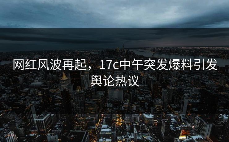 网红风波再起，17c中午突发爆料引发舆论热议