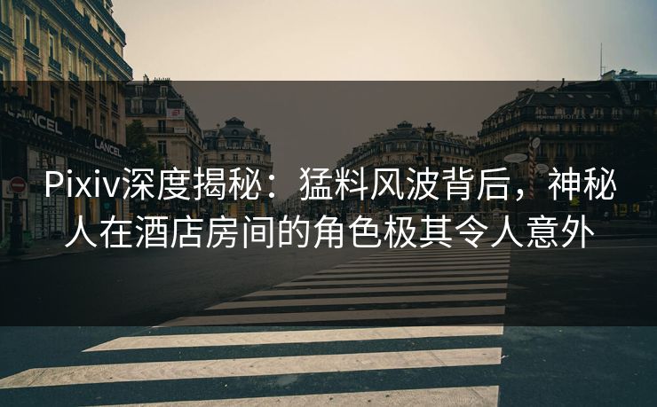 Pixiv深度揭秘：猛料风波背后，神秘人在酒店房间的角色极其令人意外