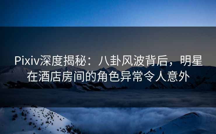 Pixiv深度揭秘：八卦风波背后，明星在酒店房间的角色异常令人意外