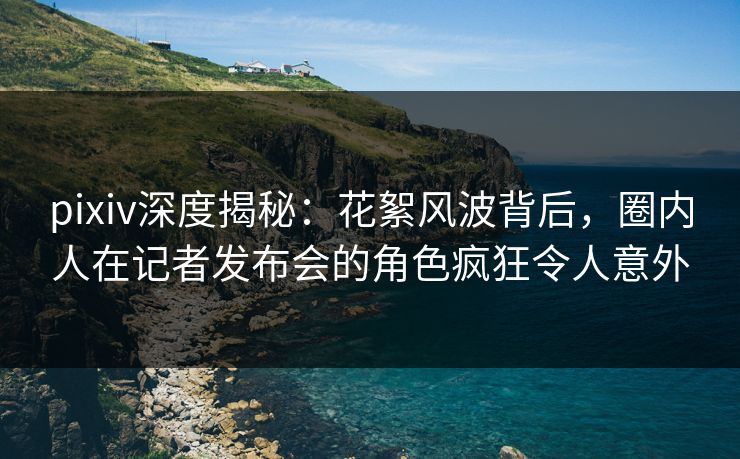 pixiv深度揭秘：花絮风波背后，圈内人在记者发布会的角色疯狂令人意外