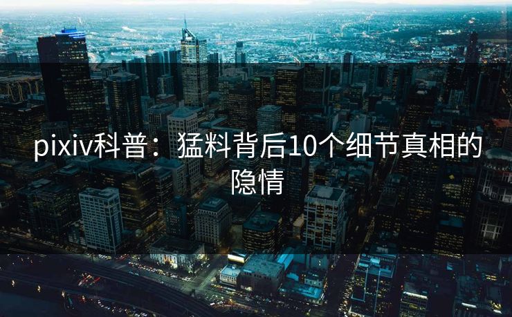 pixiv科普：猛料背后10个细节真相的隐情
