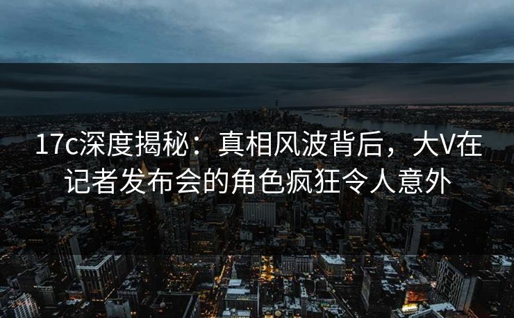 17c深度揭秘：真相风波背后，大V在记者发布会的角色疯狂令人意外