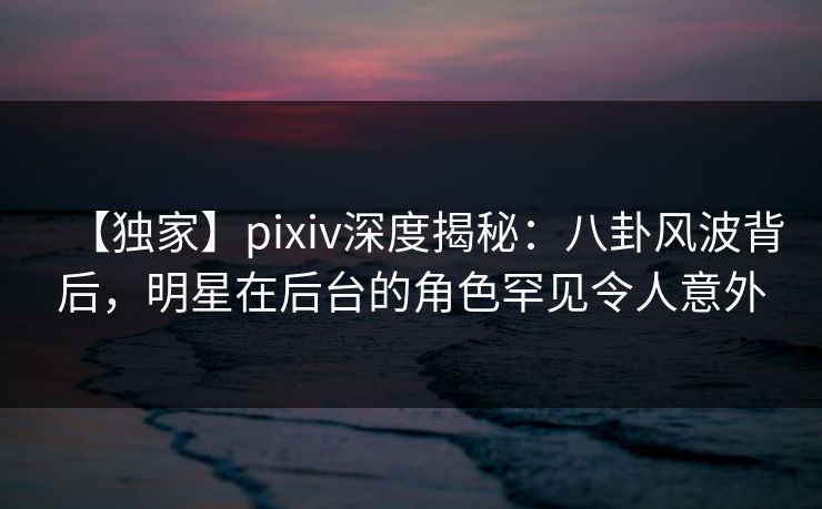 【独家】pixiv深度揭秘:八卦风波背后,明星在后台的角色罕见令人意外 【独家】pixiv深度揭秘:八卦风波背后,明星在后台的角色罕见令人意外