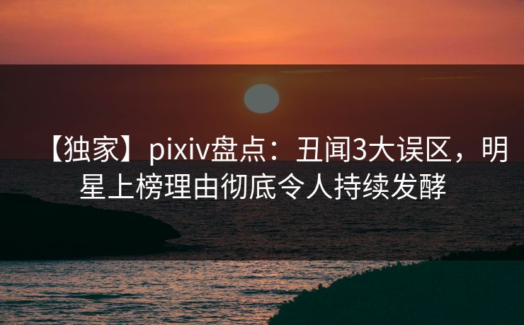 【独家】pixiv盘点：丑闻3大误区，明星上榜理由彻底令人持续发酵