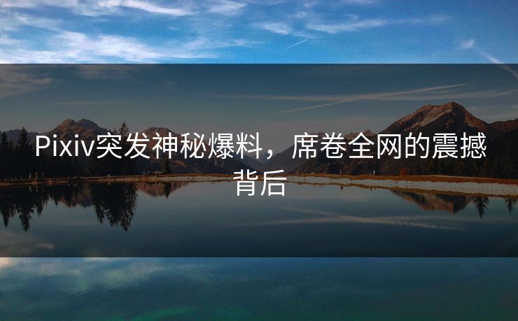 Pixiv突发神秘爆料，席卷全网的震撼背后