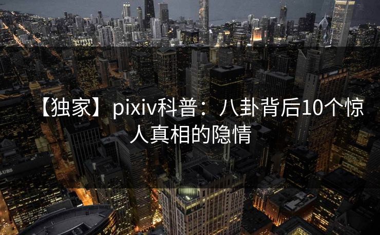 【独家】pixiv科普：八卦背后10个惊人真相的隐情