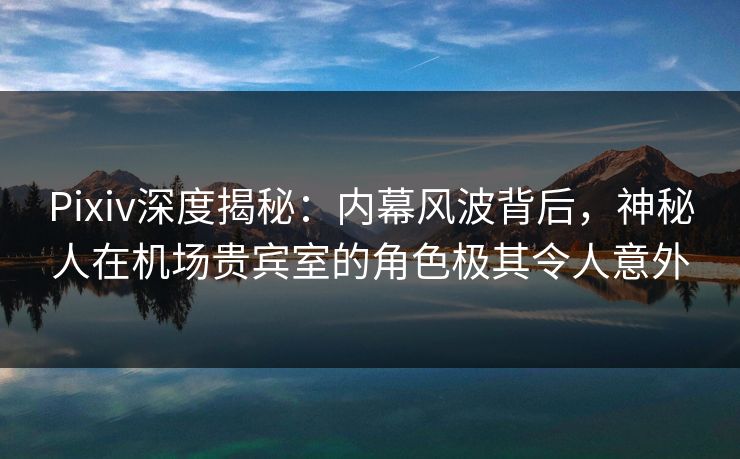 Pixiv深度揭秘：内幕风波背后，神秘人在机场贵宾室的角色极其令人意外