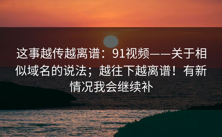 这事越传越离谱：91视频——关于相似域名的说法；越往下越离谱！有新情况我会继续补