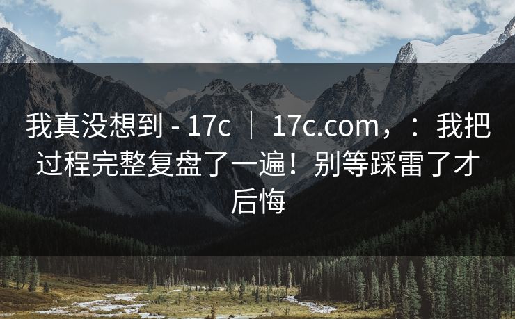 我真没想到 - 17c ｜ 17c.com，：我把过程完整复盘了一遍！别等踩雷了才后悔