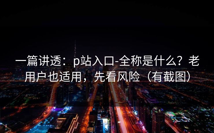 一篇讲透：p站入口-全称是什么？老用户也适用，先看风险（有截图）