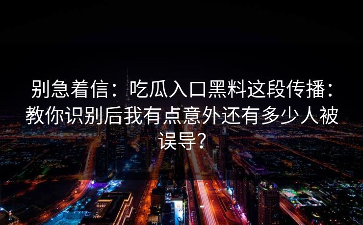 别急着信：吃瓜入口黑料这段传播：教你识别后我有点意外还有多少人被误导？
