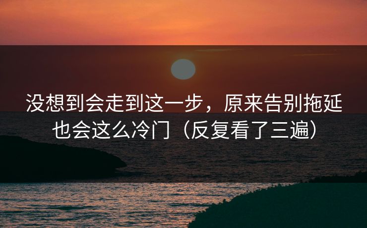 没想到会走到这一步，原来告别拖延也会这么冷门（反复看了三遍）